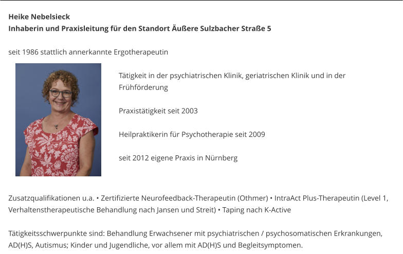 Heike Nebelsieck Inhaberin und Praxisleitung fr den Standort uere Sulzbacher Strae 5  seit 1986 stattlich annerkannte Ergotherapeutin   Ttigkeit in der psychiatrischen Klinik, geriatrischen Klinik und in der Frhfrderung  Praxisttigkeit seit 2003  Heilpraktikerin fr Psychotherapie seit 2009    	seit 2012 eigene Praxis in Nrnberg   Zusatzqualifikationen u.a.  Zertifizierte Neurofeedback-Therapeutin (Othmer)  IntraAct Plus-Therapeutin (Level 1, Verhaltenstherapeutische Behandlung nach Jansen und Streit)  Taping nach K-Active  Ttigkeitsschwerpunkte sind: Behandlung Erwachsener mit psychiatrischen / psychosomatischen Erkrankungen, AD(H)S, Autismus; Kinder und Jugendliche, vor allem mit AD(H)S und Begleitsymptomen.