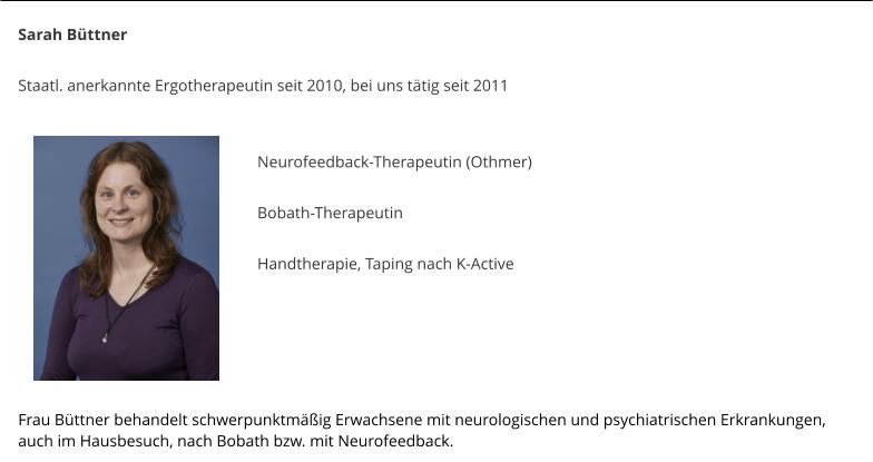 Sarah Bttner  Staatl. anerkannte Ergotherapeutin seit 2010, bei uns ttig seit 2011    Neurofeedback-Therapeutin (Othmer)  Bobath-Therapeutin  Handtherapie, Taping nach K-Active    	    Frau Bttner behandelt schwerpunktmig Erwachsene mit neurologischen und psychiatrischen Erkrankungen, auch im Hausbesuch, nach Bobath bzw. mit Neurofeedback.