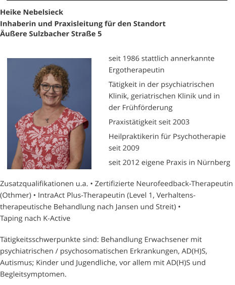 Heike Nebelsieck  Inhaberin und Praxisleitung fr den Standort uere Sulzbacher Strae 5   seit 1986 stattlich annerkannte  Ergotherapeutin  Ttigkeit in der psychiatrischen Klinik, geriatrischen Klinik und in  der Frhfrderung  Praxisttigkeit seit 2003  Heilpraktikerin fr Psychotherapie  seit 2009    	seit 2012 eigene Praxis in Nrnberg  Zusatzqualifikationen u.a.  Zertifizierte Neurofeedback-Therapeutin  (Othmer)  IntraAct Plus-Therapeutin (Level 1, Verhaltens- therapeutische Behandlung nach Jansen und Streit)   Taping nach K-Active  Ttigkeitsschwerpunkte sind: Behandlung Erwachsener mit  psychiatrischen / psychosomatischen Erkrankungen, AD(H)S, Autismus; Kinder und Jugendliche, vor allem mit AD(H)S und Begleitsymptomen.