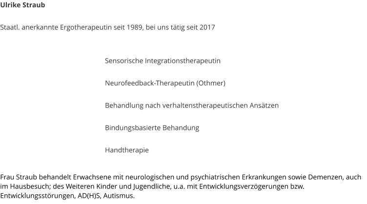 Ulrike Straub  Staatl. anerkannte Ergotherapeutin seit 1989, bei uns ttig seit 2017    Sensorische Integrationstherapeutin  Neurofeedback-Therapeutin (Othmer)  Behandlung nach verhaltenstherapeutischen Anstzen  Bindungsbasierte Behandung  Handtherapie  Frau Straub behandelt Erwachsene mit neurologischen und psychiatrischen Erkrankungen sowie Demenzen, auch im Hausbesuch; des Weiteren Kinder und Jugendliche, u.a. mit Entwicklungsverzgerungen bzw. Entwicklungsstrungen, AD(H)S, Autismus.