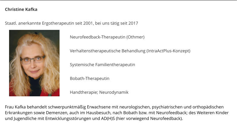 Christine Kafka  Staatl. anerkannte Ergotherapeutin seit 2001, bei uns ttig seit 2017   Neurofeedback-Therapeutin (Othmer)  Verhaltenstherapeutische Behandlung (IntraActPlus-Konzept)  Systemische Familientherapeutin   Bobath-Therapeutin  Handtherapie; Neurodynamik  	  Frau Kafka behandelt schwerpunktmig Erwachsene mit neurologischen, psychiatrischen und orthopdischen Erkrankungen sowie Demenzen, auch im Hausbesuch, nach Bobath bzw. mit Neurofeedback; des Weiteren Kinder und Jugendliche mit Entwicklungsstrungen und AD(H)S (hier vorwiegend Neurofeedback).
