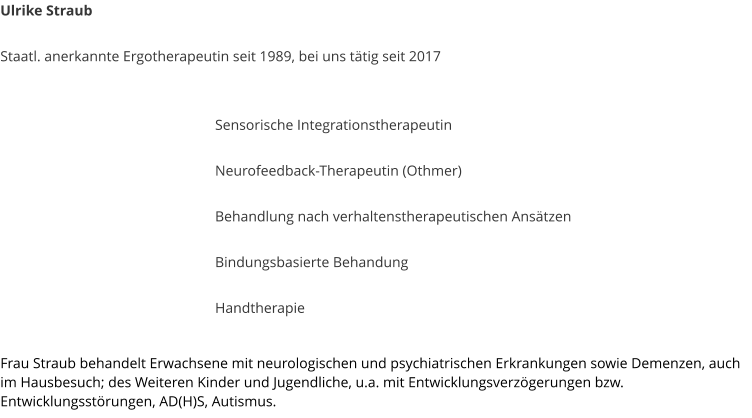 Ulrike Straub  Staatl. anerkannte Ergotherapeutin seit 1989, bei uns t�tig seit 2017    Sensorische Integrationstherapeutin  Neurofeedback-Therapeutin (Othmer)  Behandlung nach verhaltenstherapeutischen Ans�tzen  Bindungsbasierte Behandung  Handtherapie  Frau Straub behandelt Erwachsene mit neurologischen und psychiatrischen Erkrankungen sowie Demenzen, auch im Hausbesuch; des Weiteren Kinder und Jugendliche, u.a. mit Entwicklungsverz�gerungen bzw. Entwicklungsst�rungen, AD(H)S, Autismus.