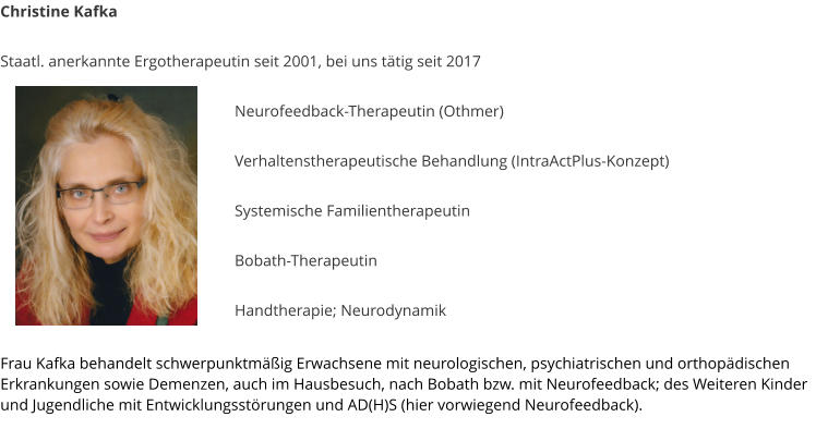Christine Kafka  Staatl. anerkannte Ergotherapeutin seit 2001, bei uns t�tig seit 2017   Neurofeedback-Therapeutin (Othmer)  Verhaltenstherapeutische Behandlung (IntraActPlus-Konzept)  Systemische Familientherapeutin   Bobath-Therapeutin  Handtherapie; Neurodynamik  	  Frau Kafka behandelt schwerpunktm��ig Erwachsene mit neurologischen, psychiatrischen und orthop�dischen Erkrankungen sowie Demenzen, auch im Hausbesuch, nach Bobath bzw. mit Neurofeedback; des Weiteren Kinder und Jugendliche mit Entwicklungsst�rungen und AD(H)S (hier vorwiegend Neurofeedback).