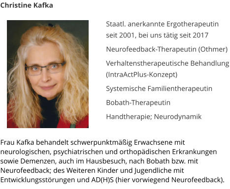 Christine Kafka  Staatl. anerkannte Ergotherapeutin seit 2001, bei uns t�tig seit 2017   Neurofeedback-Therapeutin (Othmer)  Verhaltenstherapeutische Behandlung (IntraActPlus-Konzept)  Systemische Familientherapeutin   Bobath-Therapeutin  Handtherapie; Neurodynamik  	  Frau Kafka behandelt schwerpunktm��ig Erwachsene mit neurologischen, psychiatrischen und orthop�dischen Erkrankungen sowie Demenzen, auch im Hausbesuch, nach Bobath bzw. mit Neurofeedback; des Weiteren Kinder und Jugendliche mit Entwicklungsst�rungen und AD(H)S (hier vorwiegend Neurofeedback).
